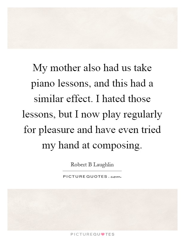 My mother also had us take piano lessons, and this had a similar effect. I hated those lessons, but I now play regularly for pleasure and have even tried my hand at composing Picture Quote #1
