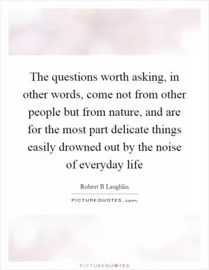 The questions worth asking, in other words, come not from other people but from nature, and are for the most part delicate things easily drowned out by the noise of everyday life Picture Quote #1