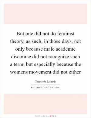 But one did not do feminist theory, as such, in those days, not only because male academic discourse did not recognize such a term, but especially because the womens movement did not either Picture Quote #1