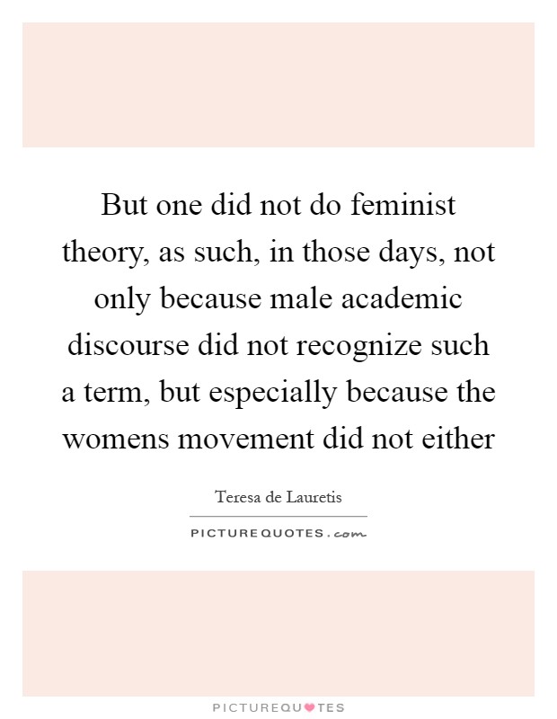 But one did not do feminist theory, as such, in those days, not only because male academic discourse did not recognize such a term, but especially because the womens movement did not either Picture Quote #1