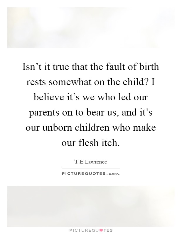 Isn't it true that the fault of birth rests somewhat on the child? I believe it's we who led our parents on to bear us, and it's our unborn children who make our flesh itch Picture Quote #1