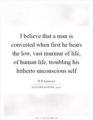 I believe that a man is converted when first he hears the low, vast murmur of life, of human life, troubling his hitherto unconscious self Picture Quote #1