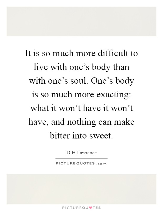 It is so much more difficult to live with one's body than with one's soul. One's body is so much more exacting: what it won't have it won't have, and nothing can make bitter into sweet Picture Quote #1