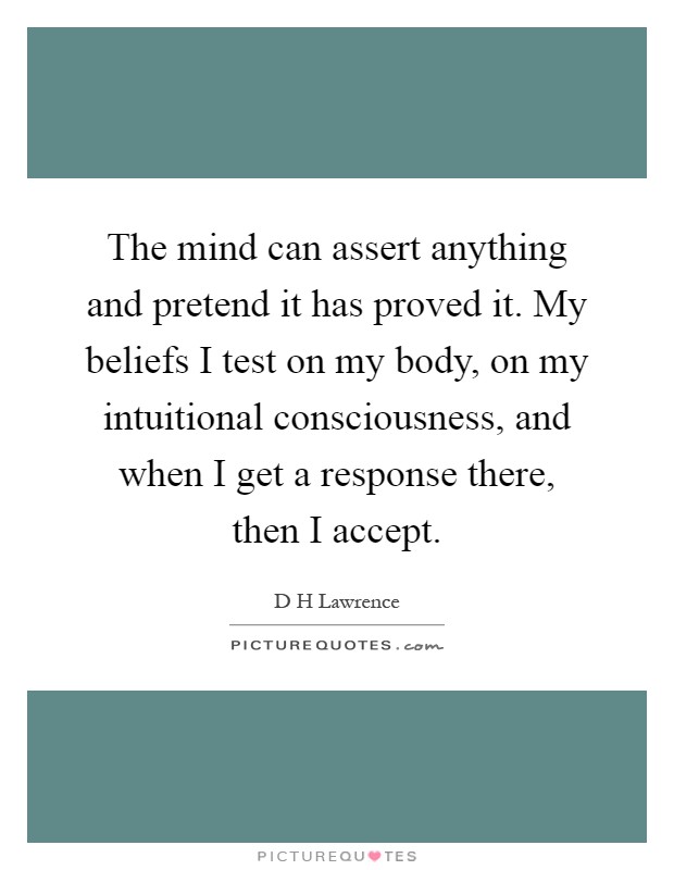 The mind can assert anything and pretend it has proved it. My beliefs I test on my body, on my intuitional consciousness, and when I get a response there, then I accept Picture Quote #1