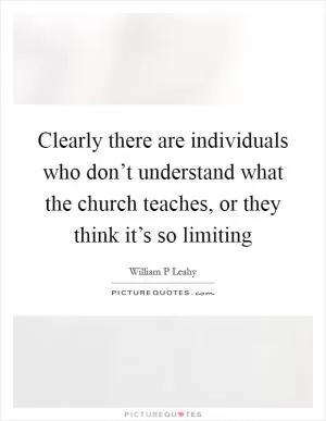 Clearly there are individuals who don’t understand what the church teaches, or they think it’s so limiting Picture Quote #1
