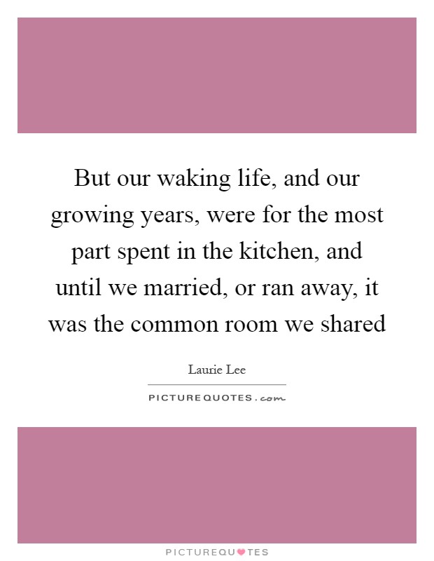 But our waking life, and our growing years, were for the most part spent in the kitchen, and until we married, or ran away, it was the common room we shared Picture Quote #1