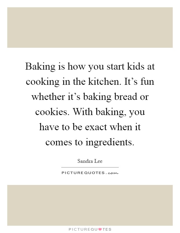 Baking is how you start kids at cooking in the kitchen. It's fun whether it's baking bread or cookies. With baking, you have to be exact when it comes to ingredients Picture Quote #1