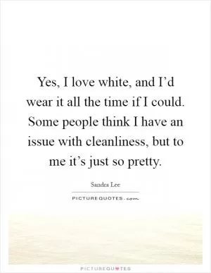 Yes, I love white, and I’d wear it all the time if I could. Some people think I have an issue with cleanliness, but to me it’s just so pretty Picture Quote #1