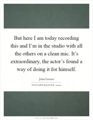 But here I am today recording this and I’m in the studio with all the others on a clean mic. It’s extraordinary, the actor’s found a way of doing it for himself Picture Quote #1