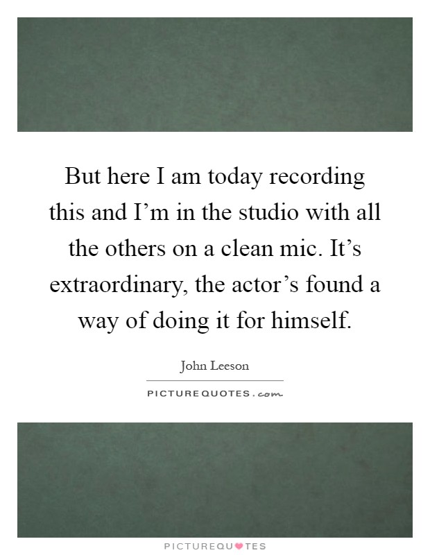But here I am today recording this and I'm in the studio with all the others on a clean mic. It's extraordinary, the actor's found a way of doing it for himself Picture Quote #1