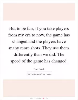 But to be fair, if you take players from my era to now, the game has changed and the players have many more shots. They use them differently than we did. The speed of the game has changed Picture Quote #1