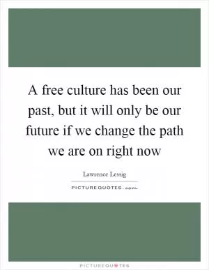 A free culture has been our past, but it will only be our future if we change the path we are on right now Picture Quote #1