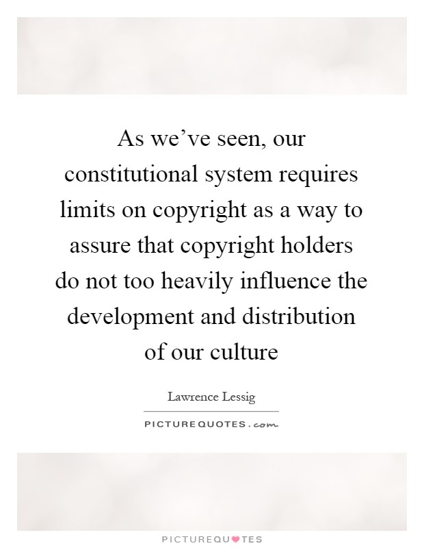 As we've seen, our constitutional system requires limits on copyright as a way to assure that copyright holders do not too heavily influence the development and distribution of our culture Picture Quote #1