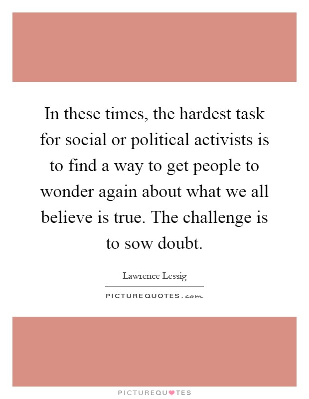 In these times, the hardest task for social or political activists is to find a way to get people to wonder again about what we all believe is true. The challenge is to sow doubt Picture Quote #1