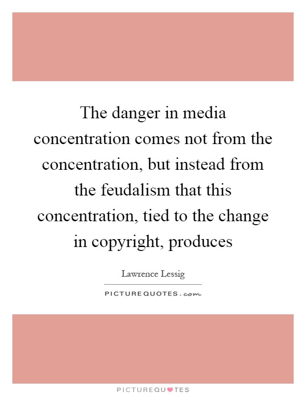 The danger in media concentration comes not from the concentration, but instead from the feudalism that this concentration, tied to the change in copyright, produces Picture Quote #1
