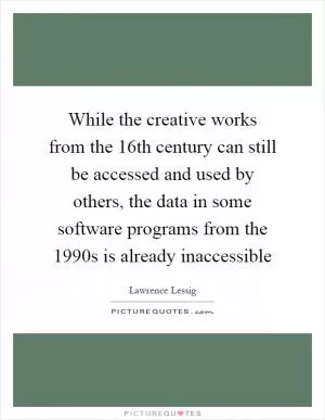 While the creative works from the 16th century can still be accessed and used by others, the data in some software programs from the 1990s is already inaccessible Picture Quote #1