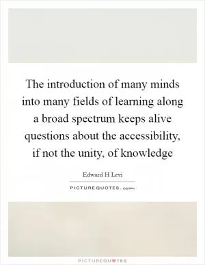The introduction of many minds into many fields of learning along a broad spectrum keeps alive questions about the accessibility, if not the unity, of knowledge Picture Quote #1