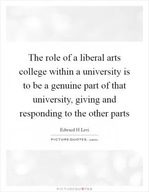 The role of a liberal arts college within a university is to be a genuine part of that university, giving and responding to the other parts Picture Quote #1