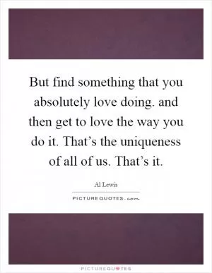 But find something that you absolutely love doing. and then get to love the way you do it. That’s the uniqueness of all of us. That’s it Picture Quote #1
