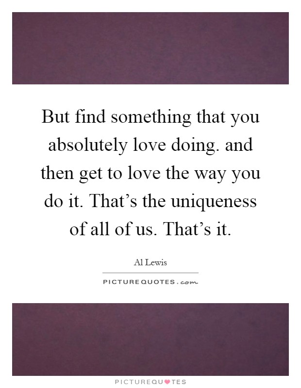 But find something that you absolutely love doing. and then get to love the way you do it. That's the uniqueness of all of us. That's it Picture Quote #1