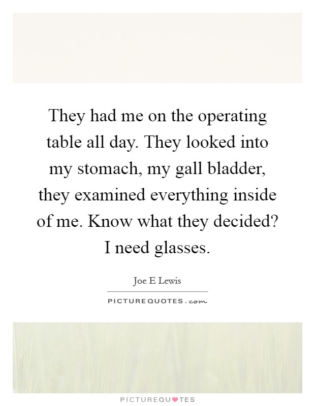 They had me on the operating table all day. They looked into my stomach, my gall bladder, they examined everything inside of me. Know what they decided? I need glasses Picture Quote #1