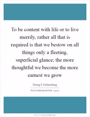 To be content with life or to live merrily, rather all that is required is that we bestow on all things only a fleeting, superficial glance; the more thoughtful we become the more earnest we grow Picture Quote #1