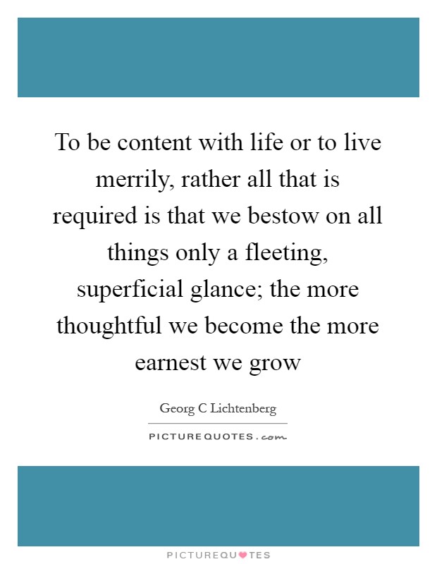 To be content with life or to live merrily, rather all that is required is that we bestow on all things only a fleeting, superficial glance; the more thoughtful we become the more earnest we grow Picture Quote #1