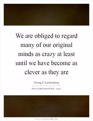 We are obliged to regard many of our original minds as crazy at least until we have become as clever as they are Picture Quote #1