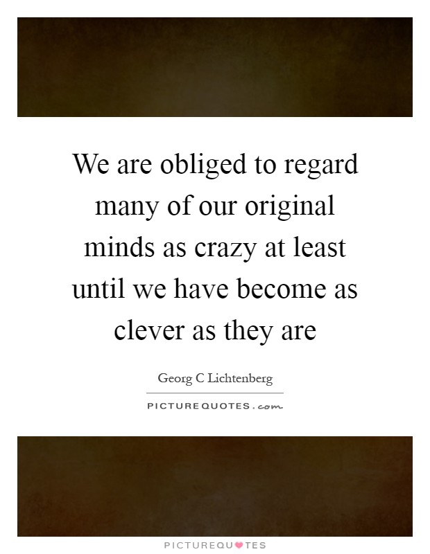 We are obliged to regard many of our original minds as crazy at least until we have become as clever as they are Picture Quote #1