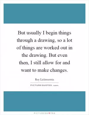 But usually I begin things through a drawing, so a lot of things are worked out in the drawing. But even then, I still allow for and want to make changes Picture Quote #1