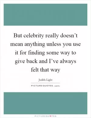 But celebrity really doesn’t mean anything unless you use it for finding some way to give back and I’ve always felt that way Picture Quote #1