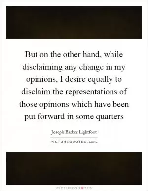 But on the other hand, while disclaiming any change in my opinions, I desire equally to disclaim the representations of those opinions which have been put forward in some quarters Picture Quote #1