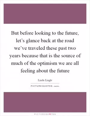 But before looking to the future, let’s glance back at the road we’ve traveled these past two years because that is the source of much of the optimism we are all feeling about the future Picture Quote #1