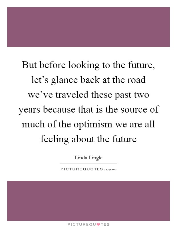 But before looking to the future, let's glance back at the road we've traveled these past two years because that is the source of much of the optimism we are all feeling about the future Picture Quote #1