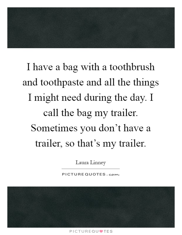 I have a bag with a toothbrush and toothpaste and all the things I might need during the day. I call the bag my trailer. Sometimes you don't have a trailer, so that's my trailer Picture Quote #1