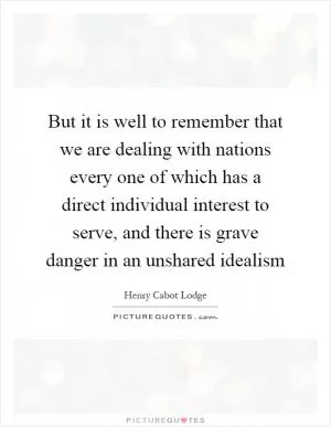 But it is well to remember that we are dealing with nations every one of which has a direct individual interest to serve, and there is grave danger in an unshared idealism Picture Quote #1