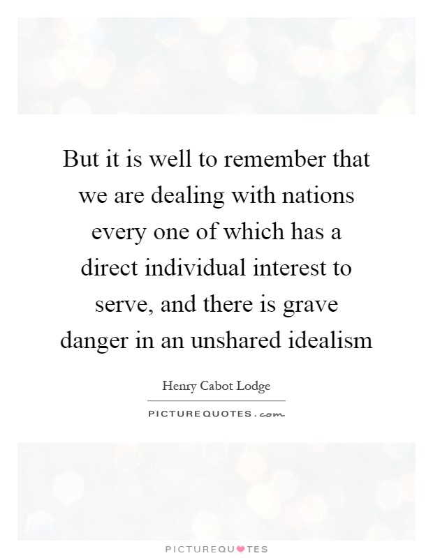 But it is well to remember that we are dealing with nations every one of which has a direct individual interest to serve, and there is grave danger in an unshared idealism Picture Quote #1