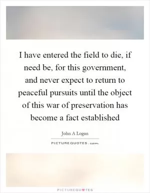 I have entered the field to die, if need be, for this government, and never expect to return to peaceful pursuits until the object of this war of preservation has become a fact established Picture Quote #1
