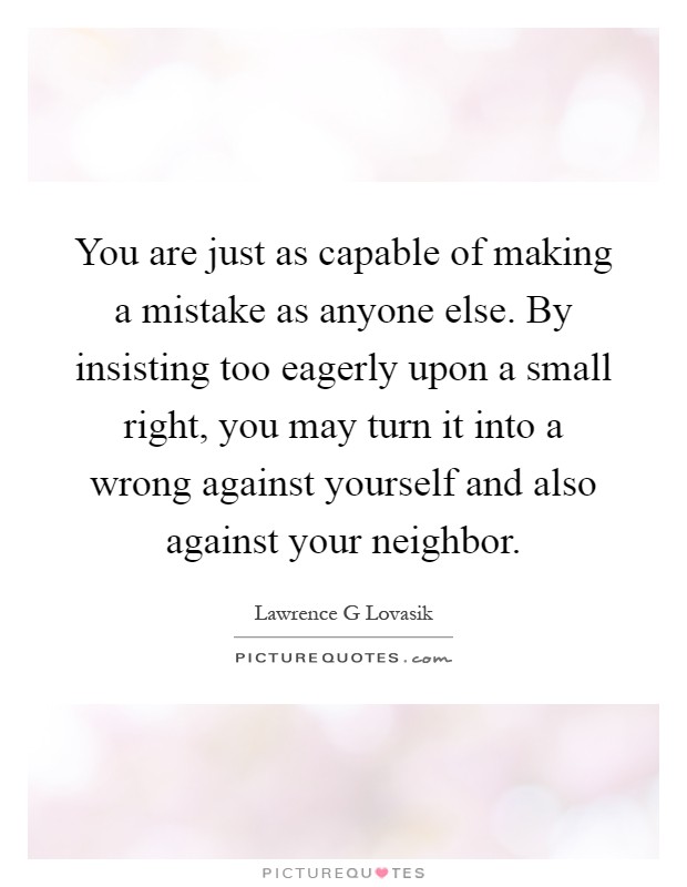 You are just as capable of making a mistake as anyone else. By insisting too eagerly upon a small right, you may turn it into a wrong against yourself and also against your neighbor Picture Quote #1