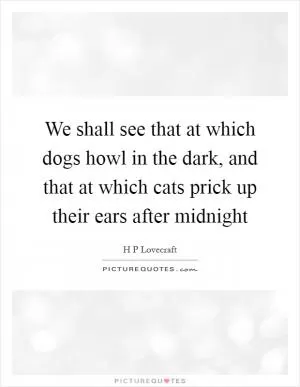 We shall see that at which dogs howl in the dark, and that at which cats prick up their ears after midnight Picture Quote #1