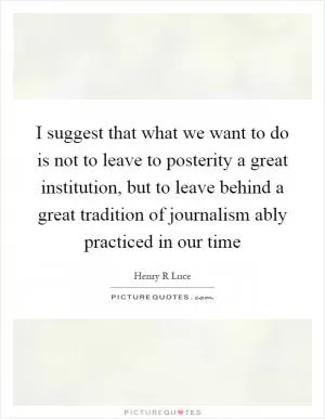 I suggest that what we want to do is not to leave to posterity a great institution, but to leave behind a great tradition of journalism ably practiced in our time Picture Quote #1