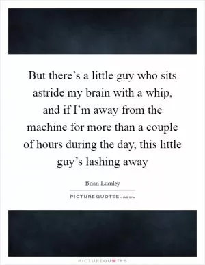 But there’s a little guy who sits astride my brain with a whip, and if I’m away from the machine for more than a couple of hours during the day, this little guy’s lashing away Picture Quote #1