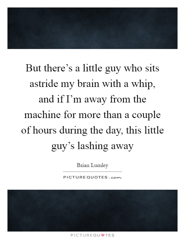 But there's a little guy who sits astride my brain with a whip, and if I'm away from the machine for more than a couple of hours during the day, this little guy's lashing away Picture Quote #1