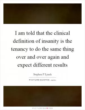 I am told that the clinical definition of insanity is the tenancy to do the same thing over and over again and expect different results Picture Quote #1