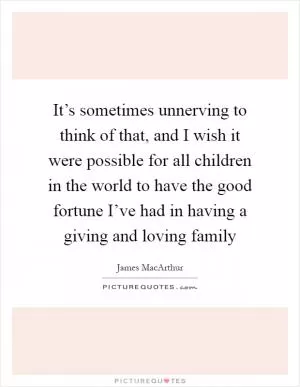 It’s sometimes unnerving to think of that, and I wish it were possible for all children in the world to have the good fortune I’ve had in having a giving and loving family Picture Quote #1