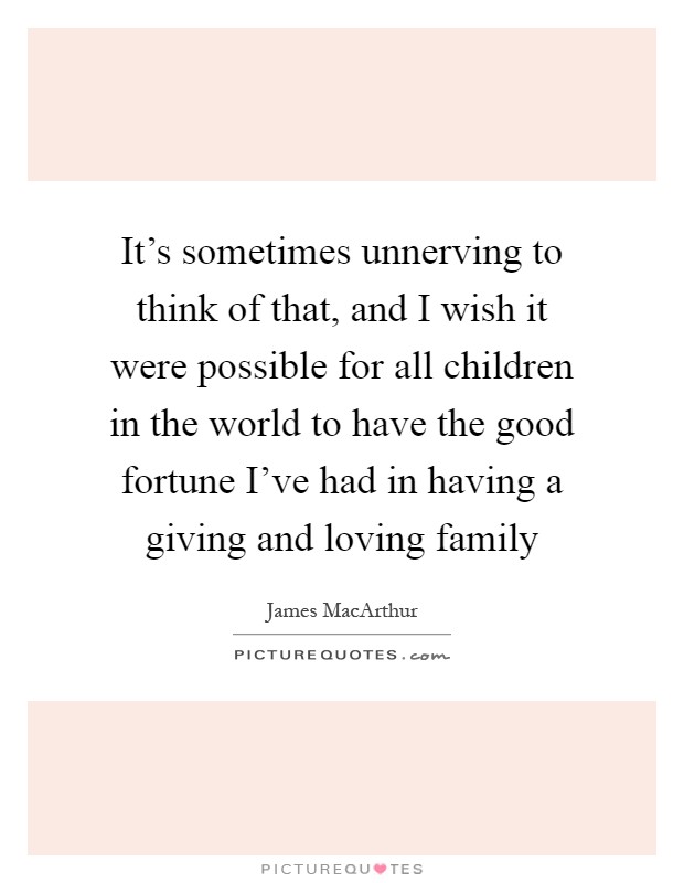 It's sometimes unnerving to think of that, and I wish it were possible for all children in the world to have the good fortune I've had in having a giving and loving family Picture Quote #1