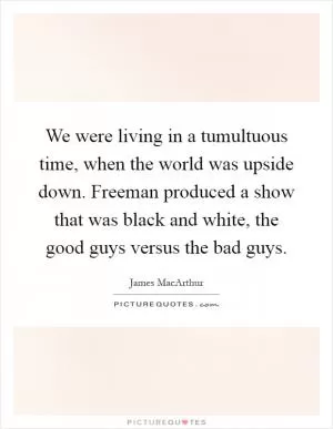 We were living in a tumultuous time, when the world was upside down. Freeman produced a show that was black and white, the good guys versus the bad guys Picture Quote #1