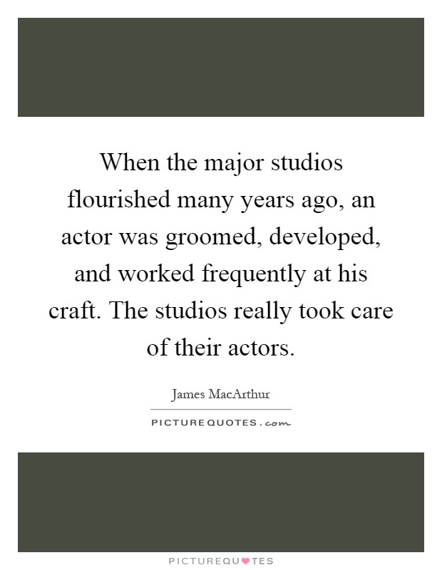When the major studios flourished many years ago, an actor was groomed, developed, and worked frequently at his craft. The studios really took care of their actors Picture Quote #1
