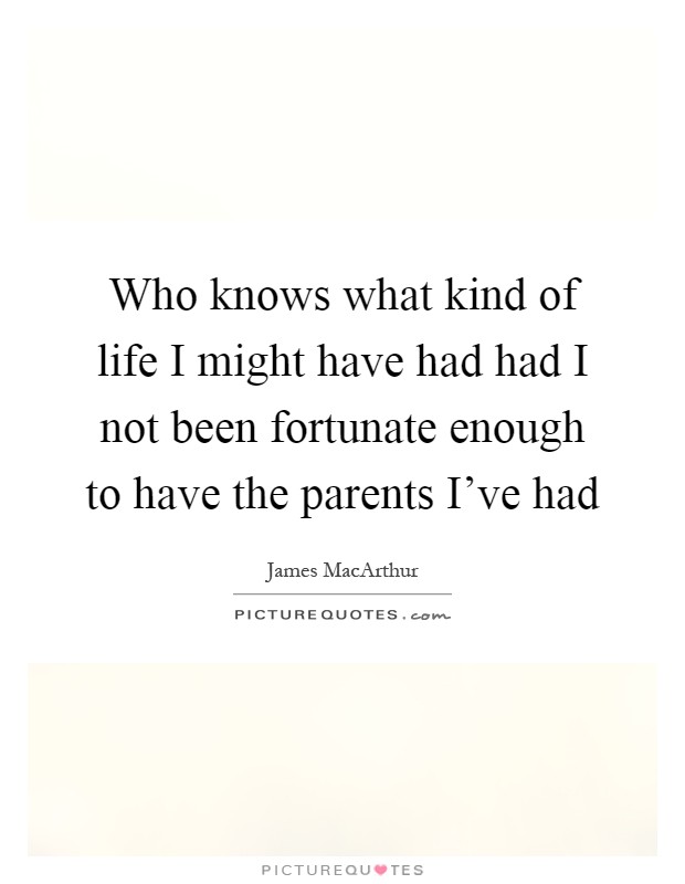 Who knows what kind of life I might have had had I not been fortunate enough to have the parents I've had Picture Quote #1