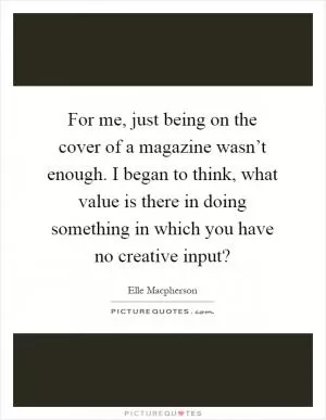 For me, just being on the cover of a magazine wasn’t enough. I began to think, what value is there in doing something in which you have no creative input? Picture Quote #1
